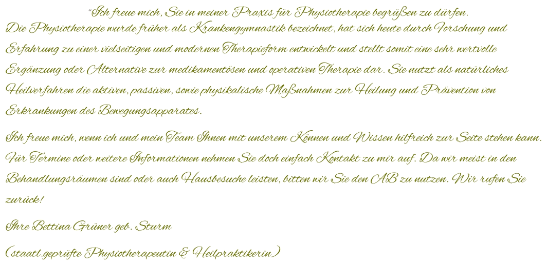“Ich freue mich, Sie in meiner Praxis für Physiotherapie begrüßen zu dürfen. Die Physiotherapie wurde früher als Krankengymnastik bezeichnet, hat sich heute durch Forschung und Erfahrung zu einer vielseitigen und modernen Therapieform entwickelt und stellt somit eine sehr wertvolle Ergänzung oder Alternative zur medikamentösen und operativen Therapie dar. Sie nutzt als natürliches Heilverfahren die aktiven, passiven, sowie physikalische Maßnahmen zur Heilung und Prävention von Erkrankungen des Bewegungsapparates.  Ich freue mich, wenn ich und mein Team Ihnen mit unserem Können und Wissen hilfreich zur Seite stehen kann. Für Termine oder weitere Informationen nehmen Sie doch einfach Kontakt zu mir auf. Da wir meist in den Behandlungsräumen sind oder auch Hausbesuche leisten, bitten wir Sie den AB zu nutzen. Wir rufen Sie zurück! Ihre Bettina Grüner geb. Sturm (staatl.geprüfte Physiotherapeutin & Heilpraktikerin)